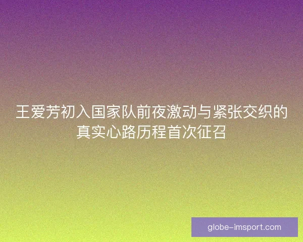 王爱芳初入国家队前夜激动与紧张交织的真实心路历程首次征召