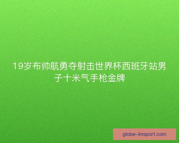 19岁布帅航勇夺射击世界杯西班牙站男子十米气手枪金牌