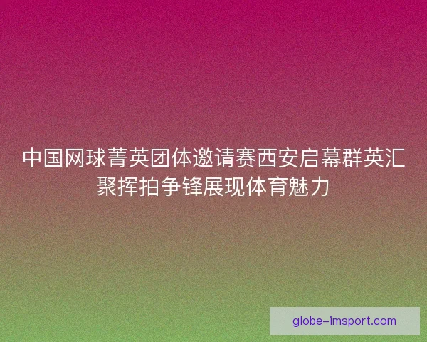 中国网球菁英团体邀请赛西安启幕群英汇聚挥拍争锋展现体育魅力