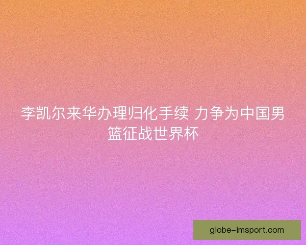李凯尔来华办理归化手续 力争为中国男篮征战世界杯