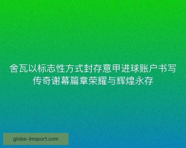 舍瓦以标志性方式封存意甲进球账户书写传奇谢幕篇章荣耀与辉煌永存 舍瓦以标志性方式封存意甲进球账户书写传奇谢幕篇章荣耀与辉煌永存