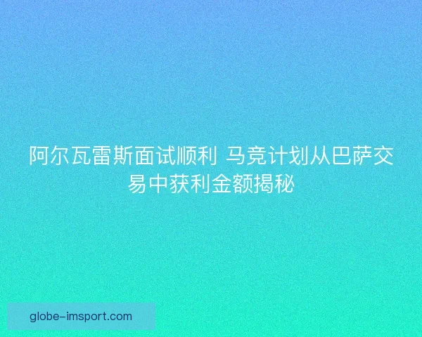 阿尔瓦雷斯面试顺利 马竞计划从巴萨交易中获利金额揭秘 阿尔瓦雷斯面试顺利 马竞计划从巴萨交易中获利金额揭秘