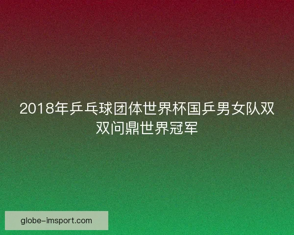 2018年乒乓球团体世界杯国乒男女队双双问鼎世界冠军