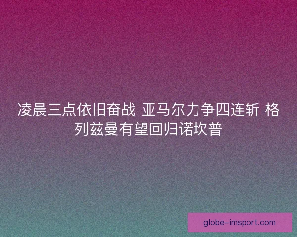 凌晨三点依旧奋战 亚马尔力争四连斩 格列兹曼有望回归诺坎普 凌晨三点依旧奋战 亚马尔力争四连斩 格列兹曼有望回归诺坎普