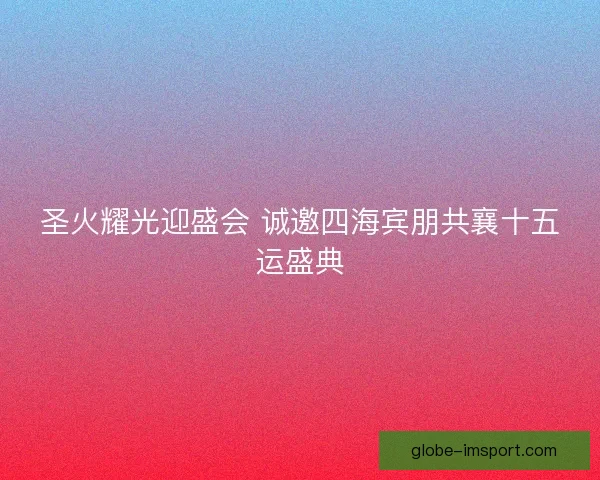 圣火耀光迎盛会 诚邀四海宾朋共襄十五运盛典