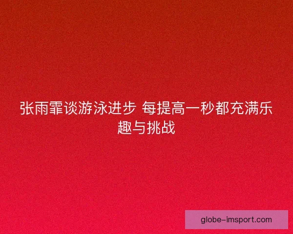 张雨霏谈游泳进步 每提高一秒都充满乐趣与挑战 张雨霏谈游泳进步 每提高一秒都充满乐趣与挑战
