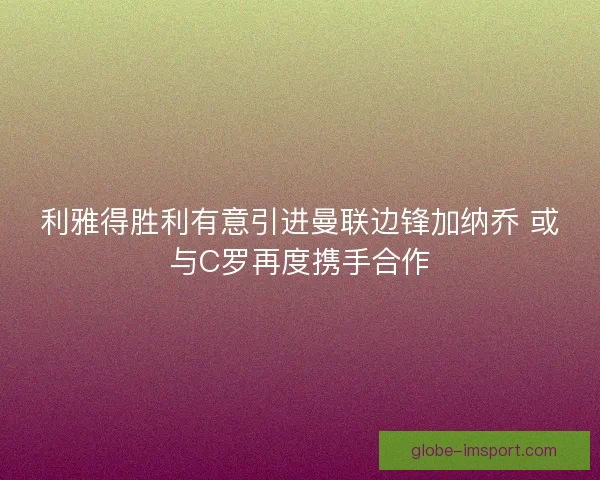 利雅得胜利有意引进曼联边锋加纳乔 或与C罗再度携手合作