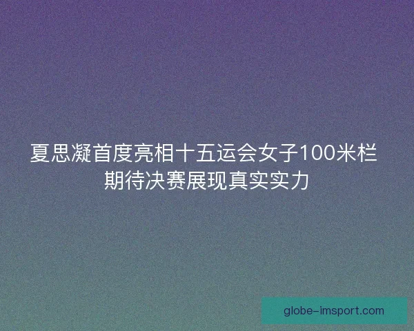 夏思凝首度亮相十五运会女子100米栏 期待决赛展现真实实力