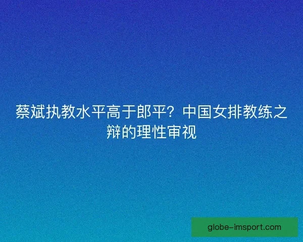 蔡斌执教水平高于郎平？中国女排教练之辩的理性审视