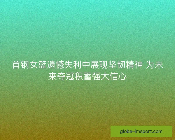 首钢女篮遗憾失利中展现坚韧精神 为未来夺冠积蓄强大信心