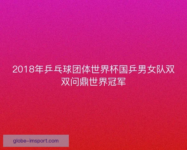 2018年乒乓球团体世界杯国乒男女队双双问鼎世界冠军 2018年乒乓球团体世界杯国乒男女队双双问鼎世界冠军