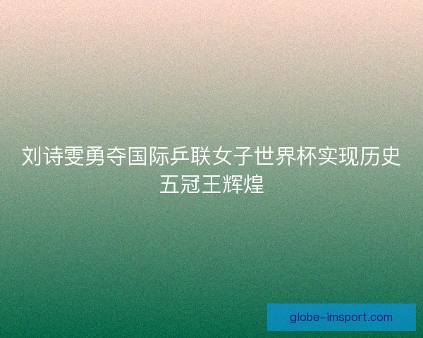 刘诗雯勇夺国际乒联女子世界杯实现历史五冠王辉煌