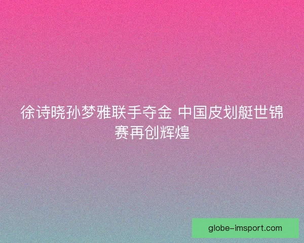 徐诗晓孙梦雅联手夺金 中国皮划艇世锦赛再创辉煌