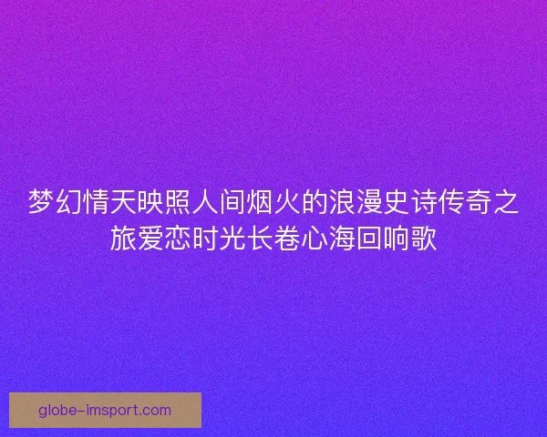 梦幻情天映照人间烟火的浪漫史诗传奇之旅爱恋时光长卷心海回响歌