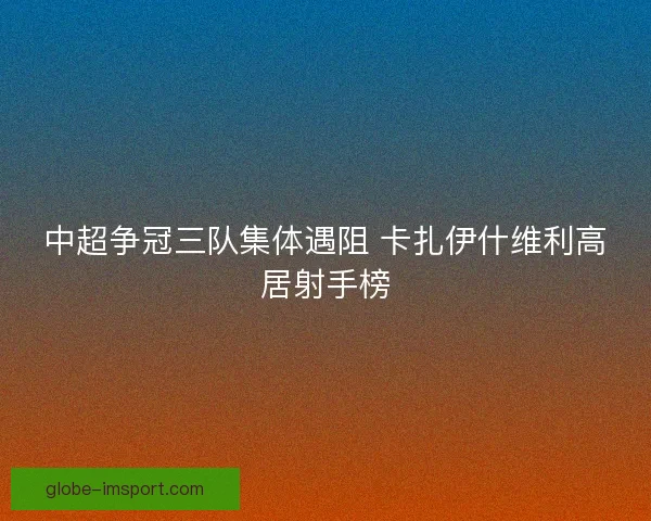 中超争冠三队集体遇阻 卡扎伊什维利高居射手榜 中超争冠三队集体遇阻 卡扎伊什维利高居射手榜
