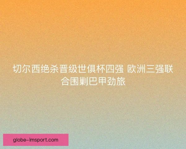 切尔西绝杀晋级世俱杯四强 欧洲三强联合围剿巴甲劲旅 切尔西绝杀晋级世俱杯四强 欧洲三强联合围剿巴甲劲旅