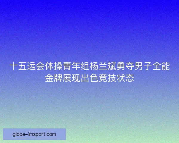 十五运会体操青年组杨兰斌勇夺男子全能金牌展现出色竞技状态 十五运会体操青年组杨兰斌勇夺男子全能金牌展现出色竞技状态